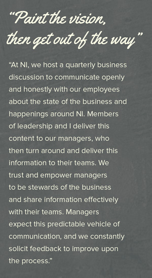 "Paint the vision, then get out of the way"           At NI, we host a quarterly business discussion to communicate openly and honestly with our employees about the state of the business and happenings around NI. Members of leadership and I deliver this content to our managers who then turn around and deliver this information to their teams. We trust and empower managers to be stewards of the business and share information effectively with their teams. Managers expect this predictable vehicle of communication and we constantly solicit feedback to improve upon the process.  