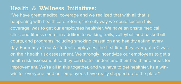 Health & Wellness initiatives: We have great medical coverage and we realized that with all that is happening with healthcare reform, the only way we could sustain this coverage was to get our employees healthier. We have an on-site medical clinic and fitness center in addition to walking trails, volleyball and basketball courts, and programs including smoking cessation and healthy eating every day. For many of our A-student employees, the first time they ever got a C was on their health risk assessment. We strongly incentivize our employees to get a health risk assessment so they can better understand their health and areas for improvement. We're all in this together and we have to get healthier - its a win-win for everyone and our employees have really stepped up to the plate.